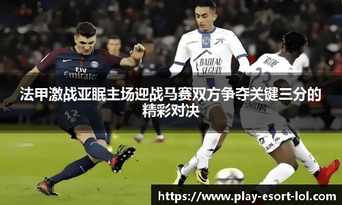 法甲激战亚眠主场迎战马赛双方争夺关键三分的精彩对决